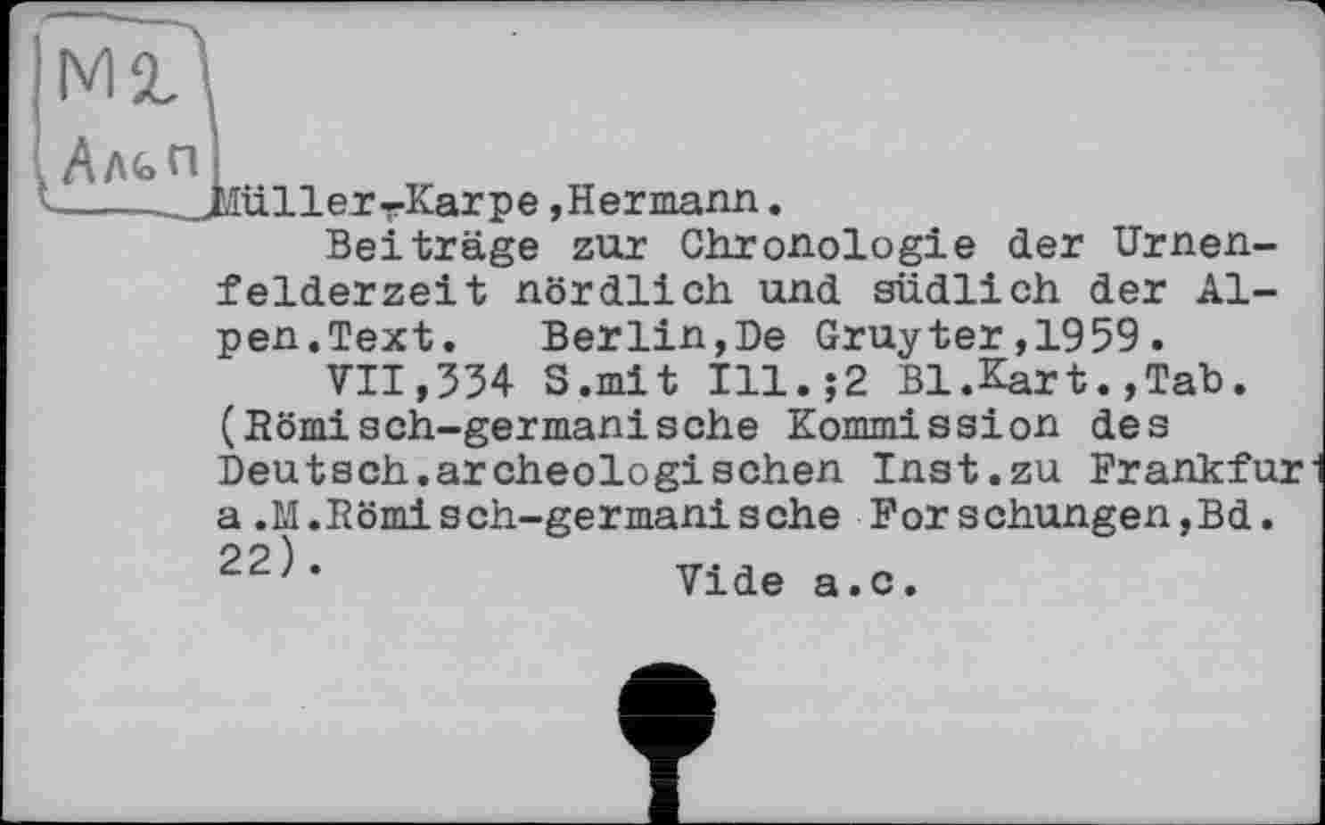 ﻿üller-Karpe »Hermann.
Beiträge zur Chronologie der Urnenfelderzeit nördlich und südlich der Alpen.Text. Berlin,De Gruyter,1959.
VII,354 S.mit Ill.;2 Bl.Kart.,Tab. (Römisch-germanische Kommission des Deutsch.archeologisehen Inst.zu Frankfurl a.M.Römisch-germanische Forschungen,Bd. 22^’	Vide a.c.